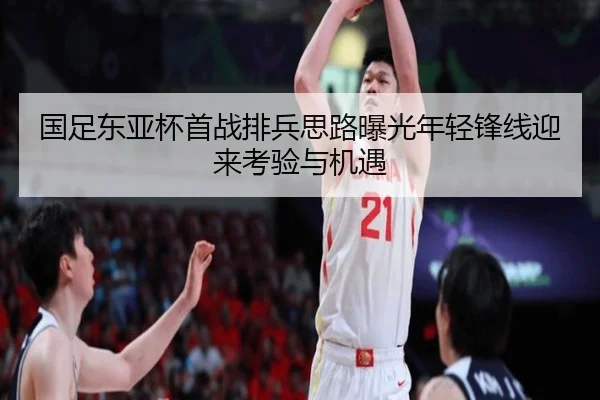 国足东亚杯首战排兵思路曝光年轻锋线迎来考验与机遇